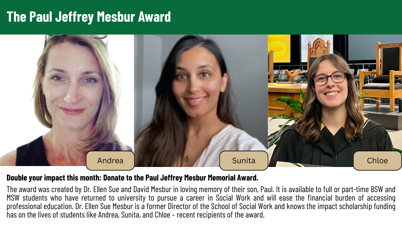 Image of Paul Jeffrey Mesbur on the left. Two quotes are included, the first reads: Receiving the Paul Jeffrey Mesbur Award was so helpful to me and allowed me to focus on my studies and my grades, and no longer need to pick up extra work shifts. Thank you. – Award Recipient. The second quote reads: I was a young mother and I have most of my adult life lived in poverty.  I've faced a lot of barriers along my path and it has often been through the kindness of others along the way that some of those barriers have been removed.  Thank you so much for your financial support as this is enabling me to continue my studies without financial worry or strain. – Award Recipient