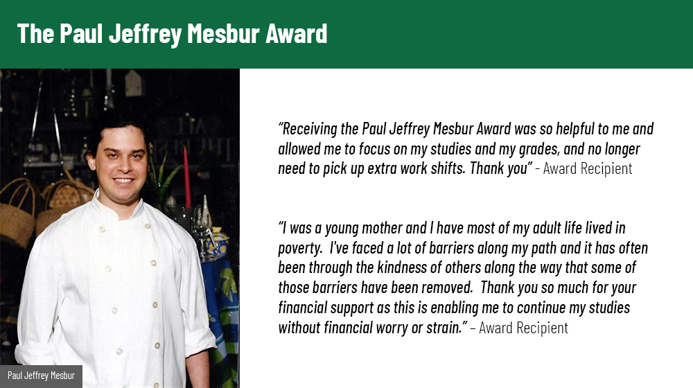 Image of Paul Jeffrey Mesbur on the left. Two quotes are included, the first reads: Receiving the Paul Jeffrey Mesbur Award was so helpful to me and allowed me to focus on my studies and my grades, and no longer need to pick up extra work shifts. Thank you. – Award Recipient. The second quote reads: I was a young mother and I have most of my adult life lived in poverty.  I've faced a lot of barriers along my path and it has often been through the kindness of others along the way that some of those barriers have been removed.  Thank you so much for your financial support as this is enabling me to continue my studies without financial worry or strain. – Award Recipient
